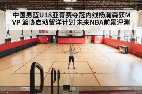 中国男篮U18亚青赛夺冠内线杨瀚森获MVP 篮协启动留洋计划 未来NBA前景评测